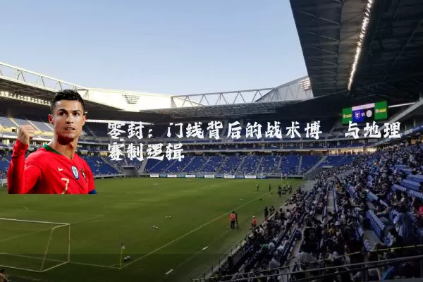 零封:门线背后的战术博弈与地理赛制逻辑
